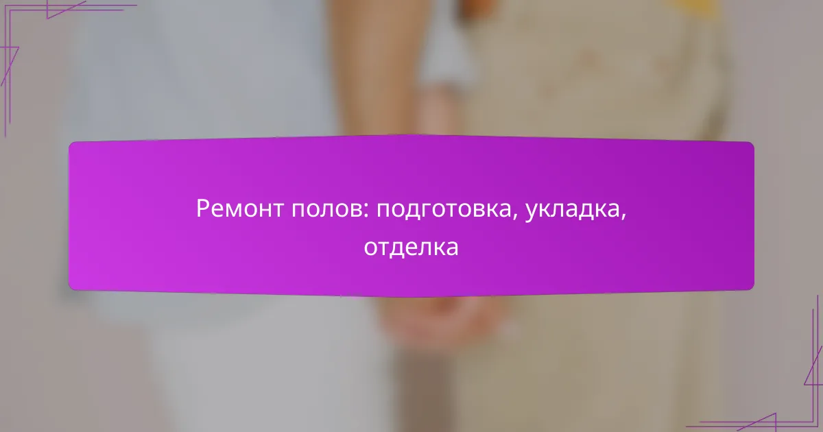 Ремонт полов: подготовка, укладка, отделка
