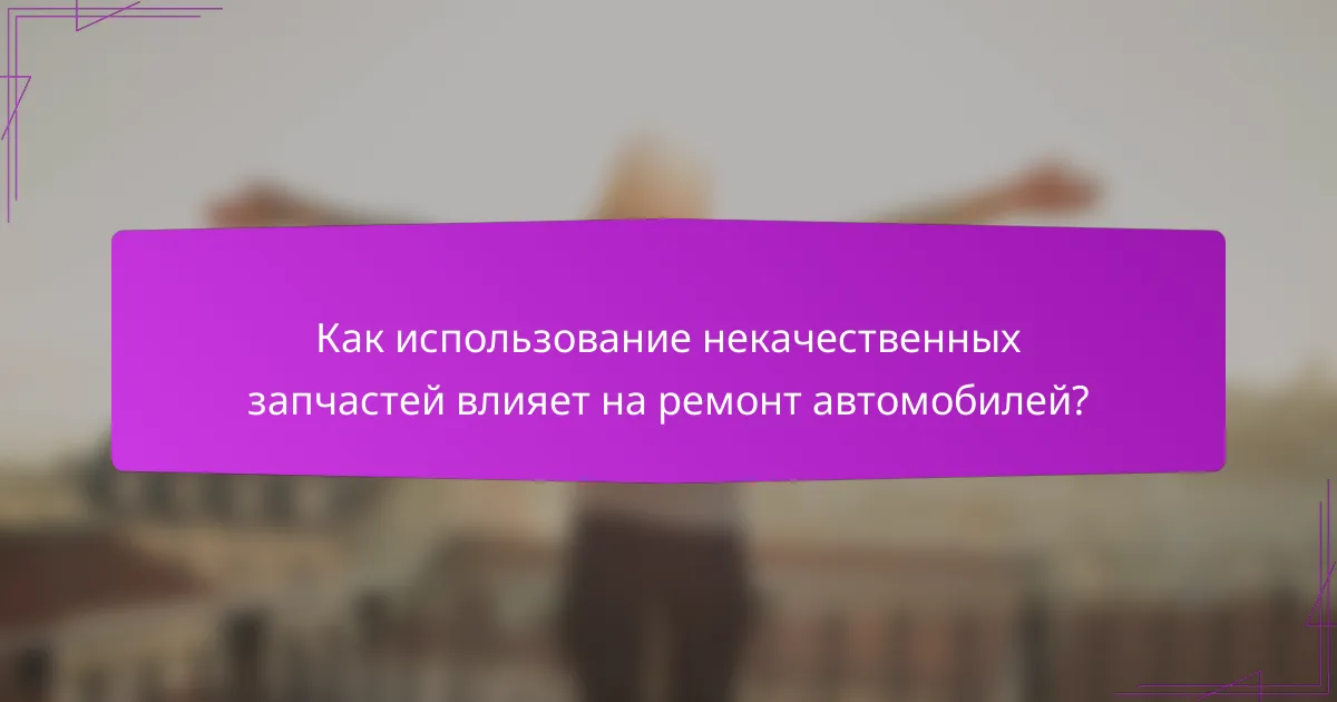 Как использование некачественных запчастей влияет на ремонт автомобилей?