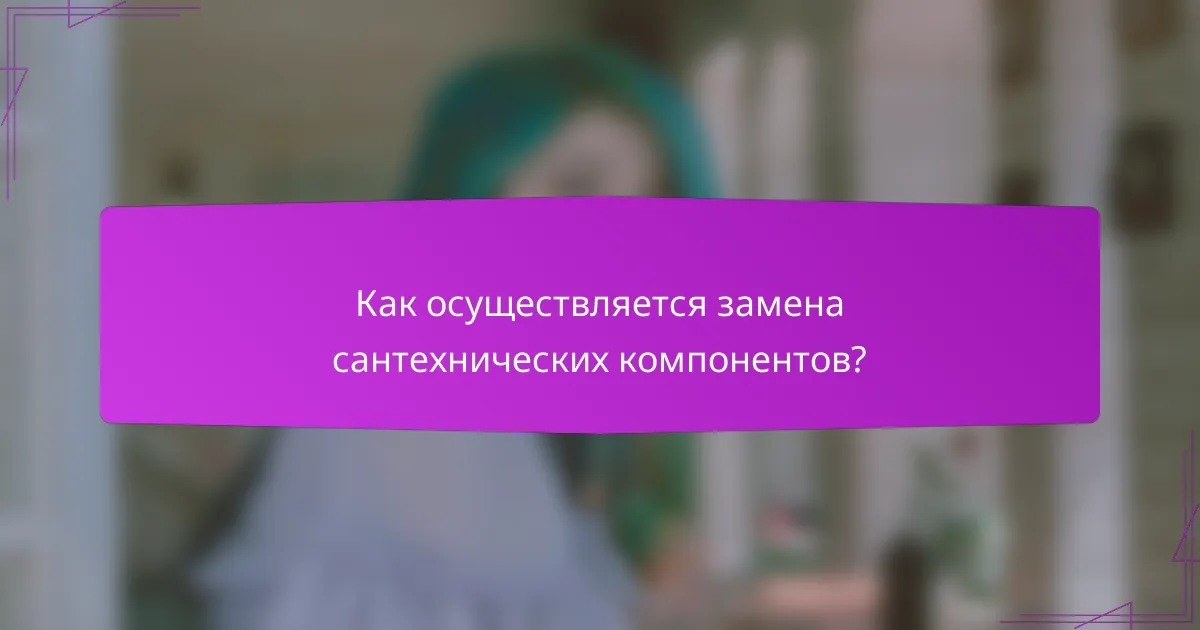 Как осуществляется замена сантехнических компонентов?
