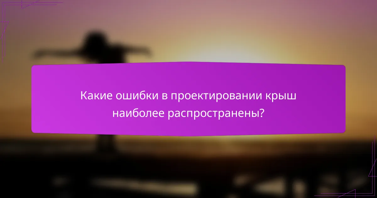 Какие ошибки в проектировании крыш наиболее распространены?