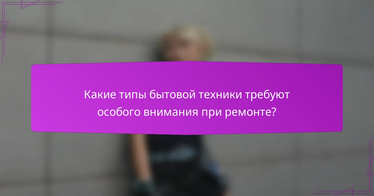 Какие типы бытовой техники требуют особого внимания при ремонте?
